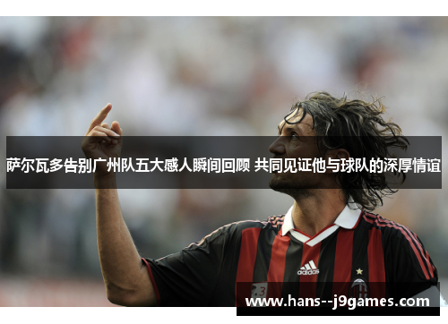 萨尔瓦多告别广州队五大感人瞬间回顾 共同见证他与球队的深厚情谊