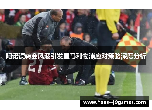 阿诺德转会风波引发皇马利物浦应对策略深度分析 阿诺德转会风波引发皇马利物浦应对策略深度分析