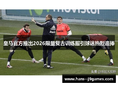皇马官方推出2026限量复古训练服引球迷热烈追捧