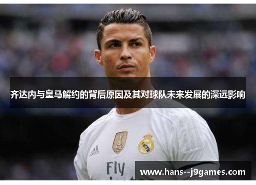 齐达内与皇马解约的背后原因及其对球队未来发展的深远影响